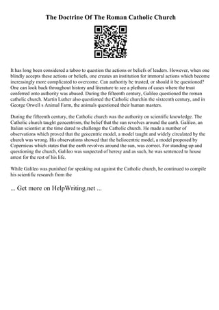 The Doctrine Of The Roman Catholic Church
It has long been considered a taboo to question the actions or beliefs of leaders. However, when one
blindly accepts these actions or beliefs, one creates an institution for immoral actions which become
increasingly more complicated to overcome. Can authority be trusted, or should it be questioned?
One can look back throughout history and literature to see a plethora of cases where the trust
conferred onto authority was abused. During the fifteenth century, Galileo questioned the roman
catholic church. Martin Luther also questioned the Catholic churchin the sixteenth century, and in
George Orwell s Animal Farm, the animals questioned their human masters.
During the fifteenth century, the Catholic church was the authority on scientific knowledge. The
Catholic church taught geocentrism, the belief that the sun revolves around the earth. Galileo, an
Italian scientist at the time dared to challenge the Catholic church. He made a number of
observations which proved that the geocentric model, a model taught and widely circulated by the
church was wrong. His observations showed that the heliocentric model, a model proposed by
Copernicus which states that the earth revolves around the sun, was correct. For standing up and
questioning the church, Galileo was suspected of heresy and as such, he was sentenced to house
arrest for the rest of his life.
While Galileo was punished for speaking out against the Catholic church, he continued to compile
his scientific research from the
... Get more on HelpWriting.net ...
 
