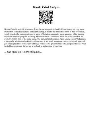 Donald Cried Analysis
Donald Cried is an indie American dramedy and sympathetic buddy film with much to say about
friendship, self conceitedness, and complacency. It marks the directorial debut of Kris Avedisian,
which couldn t be more auspicious in terms of building pragmatic, tense scenarios while shaping
the characters with pinpoint accuracy. He also stars as Donald and wrote the script based on his
own 2012 short film of the same name. The camera lens fixates on Peter Lateng (Jesse Wakeman),
a successful Manhattan banker forced to return to his small hometown, where he intends to spend
just one night or two to take care of things related to his grandmother, who just passed away. Peter
is visibly exasperated for having to go back to a place that brings him
... Get more on HelpWriting.net ...
 