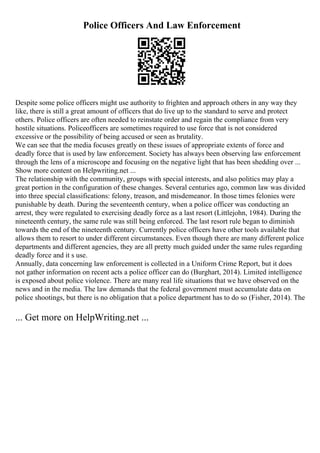 Police Officers And Law Enforcement
Despite some police officers might use authority to frighten and approach others in any way they
like, there is still a great amount of officers that do live up to the standard to serve and protect
others. Police officers are often needed to reinstate order and regain the compliance from very
hostile situations. Policeofficers are sometimes required to use force that is not considered
excessive or the possibility of being accused or seen as brutality.
We can see that the media focuses greatly on these issues of appropriate extents of force and
deadly force that is used by law enforcement. Society has always been observing law enforcement
through the lens of a microscope and focusing on the negative light that has been shedding over ...
Show more content on Helpwriting.net ...
The relationship with the community, groups with special interests, and also politics may play a
great portion in the configuration of these changes. Several centuries ago, common law was divided
into three special classifications: felony, treason, and misdemeanor. In those times felonies were
punishable by death. During the seventeenth century, when a police officer was conducting an
arrest, they were regulated to exercising deadly force as a last resort (Littlejohn, 1984). During the
nineteenth century, the same rule was still being enforced. The last resort rule began to diminish
towards the end of the nineteenth century. Currently police officers have other tools available that
allows them to resort to under different circumstances. Even though there are many different police
departments and different agencies, they are all pretty much guided under the same rules regarding
deadly force and it s use.
Annually, data concerning law enforcement is collected in a Uniform Crime Report, but it does
not gather information on recent acts a police officer can do (Burghart, 2014). Limited intelligence
is exposed about police violence. There are many real life situations that we have observed on the
news and in the media. The law demands that the federal government must accumulate data on
police shootings, but there is no obligation that a police department has to do so (Fisher, 2014). The
... Get more on HelpWriting.net ...
 