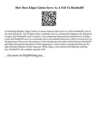 How Does Edgar Linton Serve As A Foil To Heathcliff
In Wuthering Heights, Edgar Linton is a minor character that serves as a foil to Heathcliff, one of
the main characters. All of Edgar Linton s attributes serve to contrast and emphasize the distinctive
savagery that Heathcliff seems to possess. The contrasting characteristics and behaviors of Edgar
Linton and Heathcliff serve as a cautionary tale to the potential destructive effects lovecan have. In
the beginning of the novel, the audience is first introduced to the stark contrast between Heathcliff
and Edgar through the description of their appearances, which creates a comparison between the
light and dark attributes of their character. While Edgar is fair skinned with light hair and blue
eyes, Heathcliff is the complete opposite with
... Get more on HelpWriting.net ...
 