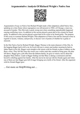Argumentative Analysis Of Richard Wright s Native Son
Argumentative Essay on Native Son Richard Wright made a film adaptation called Native Son ,
speaking on a time frame where segregation was still present in 1940 s of Chicago, a man was
accused of murder. This film took a quick wrong turn when something unpredictable happened
causing conflicting views. In addition to this racism played a great deal in his crimeto be found
guilty. In addition to this racism played a great deal in his crime to be found guilty. The purpose
of this essay to examine Richard Wright s film adaptation of Native Son and his innocent crime in
regards to racism, violence, and poverty, to discuss view of points of whether he is guilty or
innocent.
In the film Native Son by Richard Wright, Bigger Thomas is the main character of this film. In
the begging Bigger had to kill a rat, he lived with just is sisters and mother meaning he had no
father figure in his life. Bigger went straight to the streets with his friends to plan a robbery on the
Bum s store. They felt like since the owner was a white male they needed to bring guns; the plan
fell threw. Bigger gets a job offer from the Daltonsfamily, he goes to watch a movie about the
daughter Mary Dalton. Leads to Bigger finding out that Mary is dating a communist and that
herself is rebelling against her family. After the movie he met up with his friends again and when
one of them are late Bigger gets full of anger bringing out a knife of his friend. After the argument
with his friends Bigger goes
... Get more on HelpWriting.net ...
 