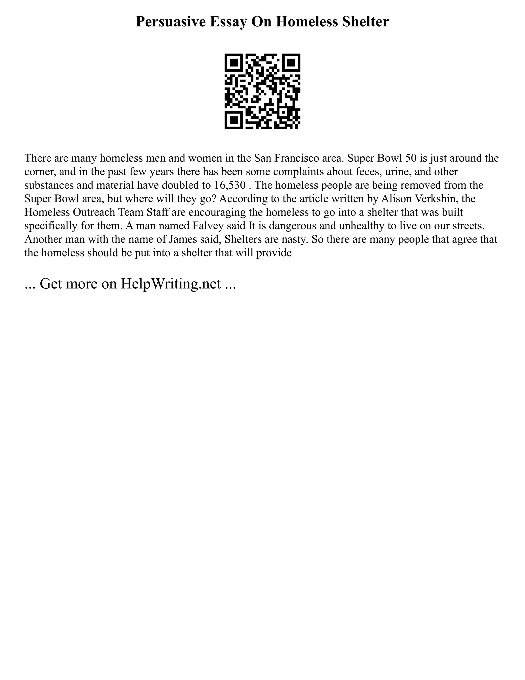 Persuasive Essay On Homeless Shelter
There are many homeless men and women in the San Francisco area. Super Bowl 50 is just around the
corner, and in the past few years there has been some complaints about feces, urine, and other
substances and material have doubled to 16,530 . The homeless people are being removed from the
Super Bowl area, but where will they go? According to the article written by Alison Verkshin, the
Homeless Outreach Team Staff are encouraging the homeless to go into a shelter that was built
specifically for them. A man named Falvey said It is dangerous and unhealthy to live on our streets.
Another man with the name of James said, Shelters are nasty. So there are many people that agree that
the homeless should be put into a shelter that will provide
... Get more on HelpWriting.net ...
 