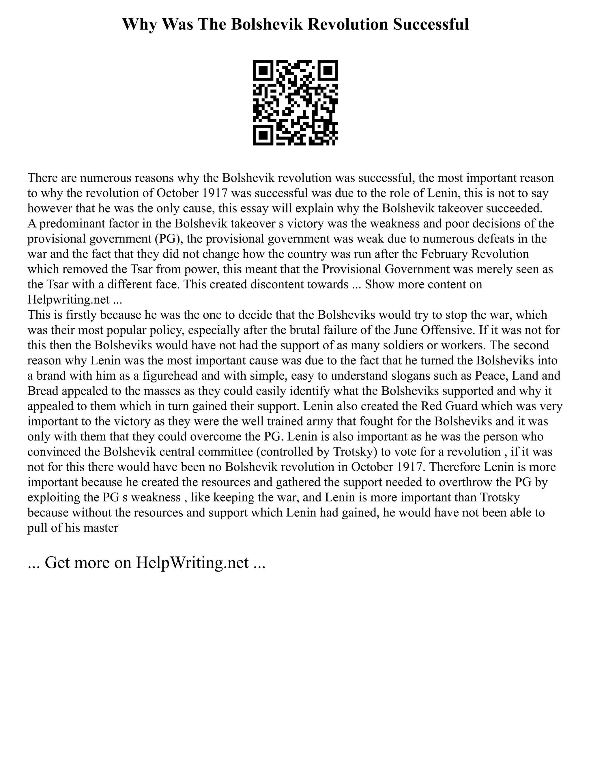 Why Was The Bolshevik Revolution Successful
There are numerous reasons why the Bolshevik revolution was successful, the most important reason
to why the revolution of October 1917 was successful was due to the role of Lenin, this is not to say
however that he was the only cause, this essay will explain why the Bolshevik takeover succeeded.
A predominant factor in the Bolshevik takeover s victory was the weakness and poor decisions of the
provisional government (PG), the provisional government was weak due to numerous defeats in the
war and the fact that they did not change how the country was run after the February Revolution
which removed the Tsar from power, this meant that the Provisional Government was merely seen as
the Tsar with a different face. This created discontent towards ... Show more content on
Helpwriting.net ...
This is firstly because he was the one to decide that the Bolsheviks would try to stop the war, which
was their most popular policy, especially after the brutal failure of the June Offensive. If it was not for
this then the Bolsheviks would have not had the support of as many soldiers or workers. The second
reason why Lenin was the most important cause was due to the fact that he turned the Bolsheviks into
a brand with him as a figurehead and with simple, easy to understand slogans such as Peace, Land and
Bread appealed to the masses as they could easily identify what the Bolsheviks supported and why it
appealed to them which in turn gained their support. Lenin also created the Red Guard which was very
important to the victory as they were the well trained army that fought for the Bolsheviks and it was
only with them that they could overcome the PG. Lenin is also important as he was the person who
convinced the Bolshevik central committee (controlled by Trotsky) to vote for a revolution , if it was
not for this there would have been no Bolshevik revolution in October 1917. Therefore Lenin is more
important because he created the resources and gathered the support needed to overthrow the PG by
exploiting the PG s weakness , like keeping the war, and Lenin is more important than Trotsky
because without the resources and support which Lenin had gained, he would have not been able to
pull of his master
... Get more on HelpWriting.net ...
 