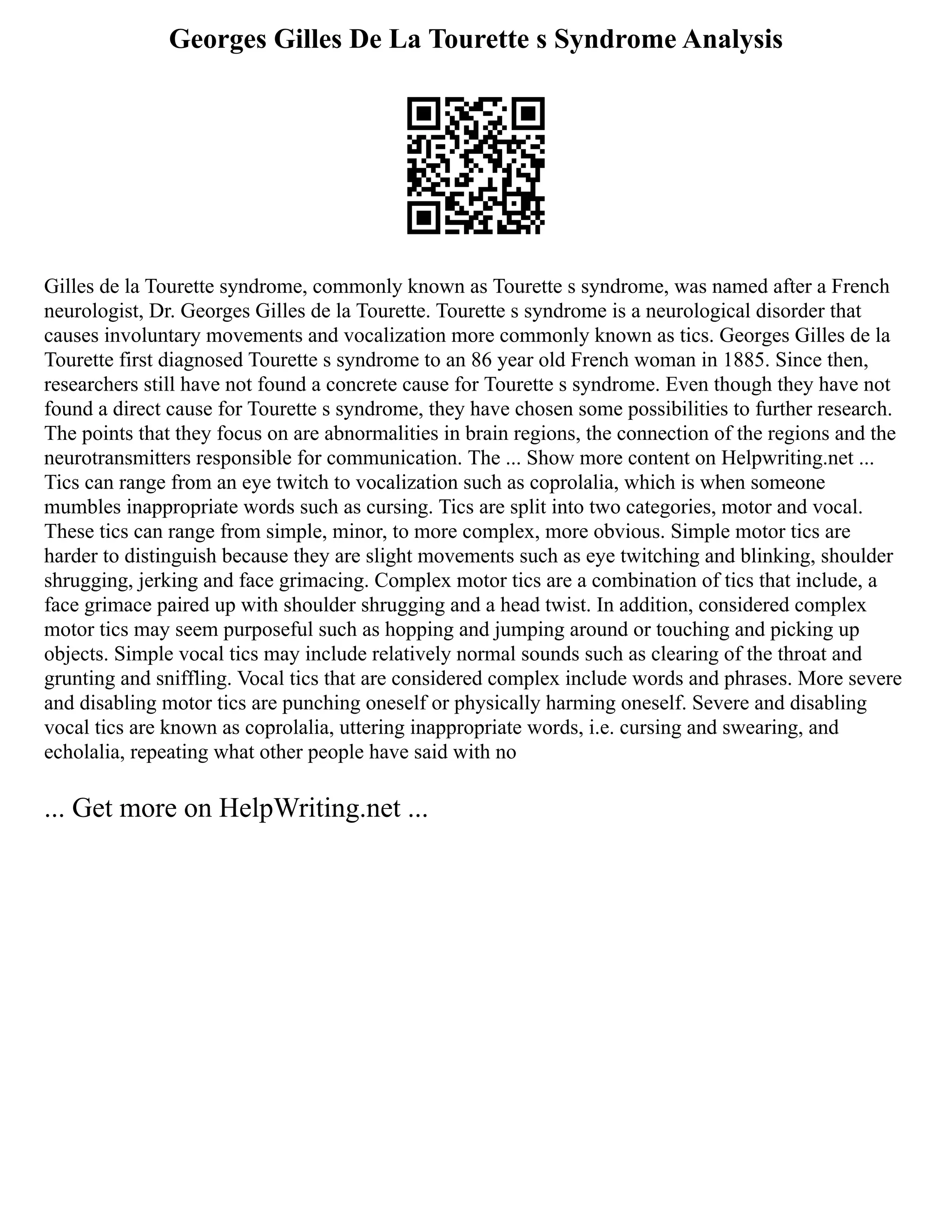 Georges Gilles De La Tourette s Syndrome Analysis
Gilles de la Tourette syndrome, commonly known as Tourette s syndrome, was named after a French
neurologist, Dr. Georges Gilles de la Tourette. Tourette s syndrome is a neurological disorder that
causes involuntary movements and vocalization more commonly known as tics. Georges Gilles de la
Tourette first diagnosed Tourette s syndrome to an 86 year old French woman in 1885. Since then,
researchers still have not found a concrete cause for Tourette s syndrome. Even though they have not
found a direct cause for Tourette s syndrome, they have chosen some possibilities to further research.
The points that they focus on are abnormalities in brain regions, the connection of the regions and the
neurotransmitters responsible for communication. The ... Show more content on Helpwriting.net ...
Tics can range from an eye twitch to vocalization such as coprolalia, which is when someone
mumbles inappropriate words such as cursing. Tics are split into two categories, motor and vocal.
These tics can range from simple, minor, to more complex, more obvious. Simple motor tics are
harder to distinguish because they are slight movements such as eye twitching and blinking, shoulder
shrugging, jerking and face grimacing. Complex motor tics are a combination of tics that include, a
face grimace paired up with shoulder shrugging and a head twist. In addition, considered complex
motor tics may seem purposeful such as hopping and jumping around or touching and picking up
objects. Simple vocal tics may include relatively normal sounds such as clearing of the throat and
grunting and sniffling. Vocal tics that are considered complex include words and phrases. More severe
and disabling motor tics are punching oneself or physically harming oneself. Severe and disabling
vocal tics are known as coprolalia, uttering inappropriate words, i.e. cursing and swearing, and
echolalia, repeating what other people have said with no
... Get more on HelpWriting.net ...
 