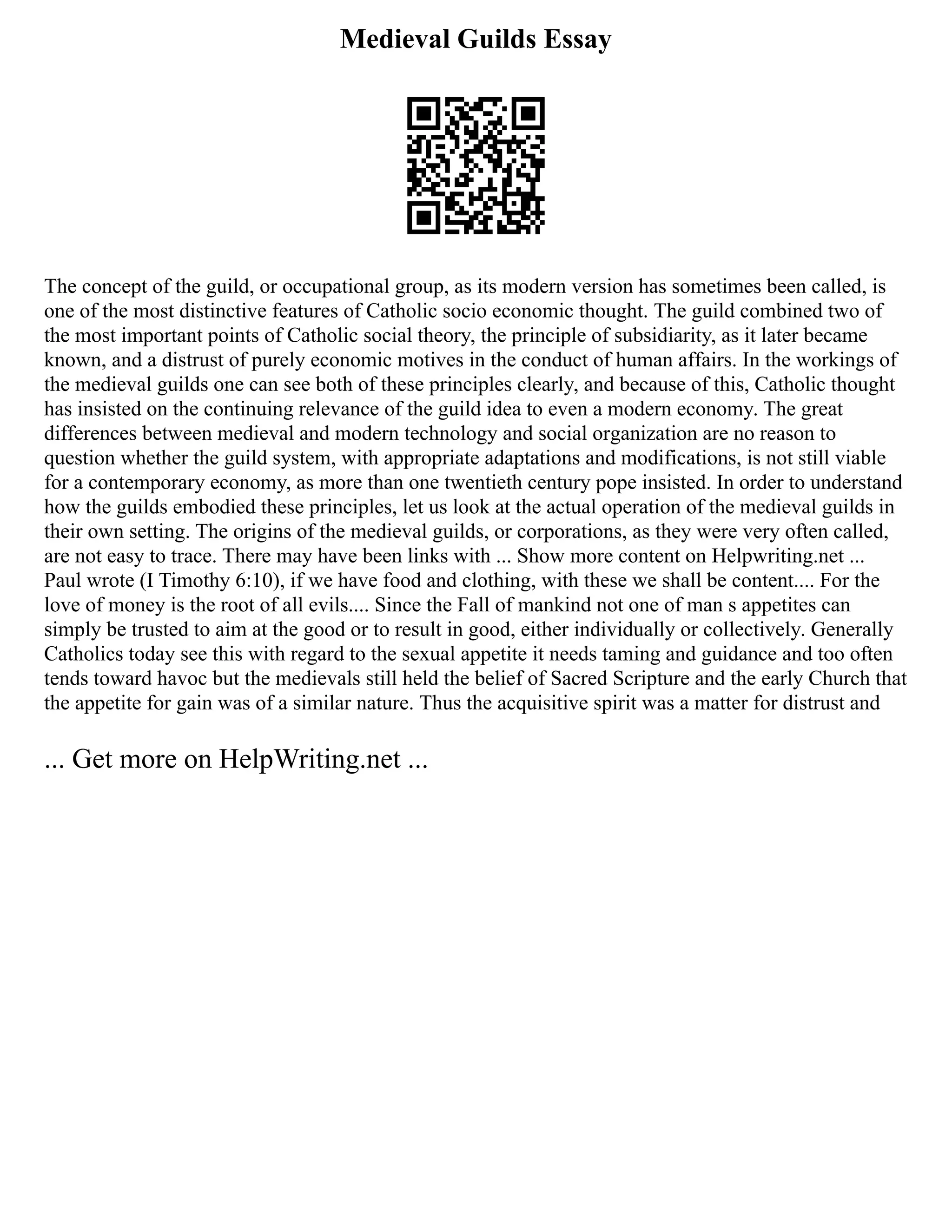 Medieval Guilds Essay
The concept of the guild, or occupational group, as its modern version has sometimes been called, is
one of the most distinctive features of Catholic socio economic thought. The guild combined two of
the most important points of Catholic social theory, the principle of subsidiarity, as it later became
known, and a distrust of purely economic motives in the conduct of human affairs. In the workings of
the medieval guilds one can see both of these principles clearly, and because of this, Catholic thought
has insisted on the continuing relevance of the guild idea to even a modern economy. The great
differences between medieval and modern technology and social organization are no reason to
question whether the guild system, with appropriate adaptations and modifications, is not still viable
for a contemporary economy, as more than one twentieth century pope insisted. In order to understand
how the guilds embodied these principles, let us look at the actual operation of the medieval guilds in
their own setting. The origins of the medieval guilds, or corporations, as they were very often called,
are not easy to trace. There may have been links with ... Show more content on Helpwriting.net ...
Paul wrote (I Timothy 6:10), if we have food and clothing, with these we shall be content.... For the
love of money is the root of all evils.... Since the Fall of mankind not one of man s appetites can
simply be trusted to aim at the good or to result in good, either individually or collectively. Generally
Catholics today see this with regard to the sexual appetite it needs taming and guidance and too often
tends toward havoc but the medievals still held the belief of Sacred Scripture and the early Church that
the appetite for gain was of a similar nature. Thus the acquisitive spirit was a matter for distrust and
... Get more on HelpWriting.net ...
 