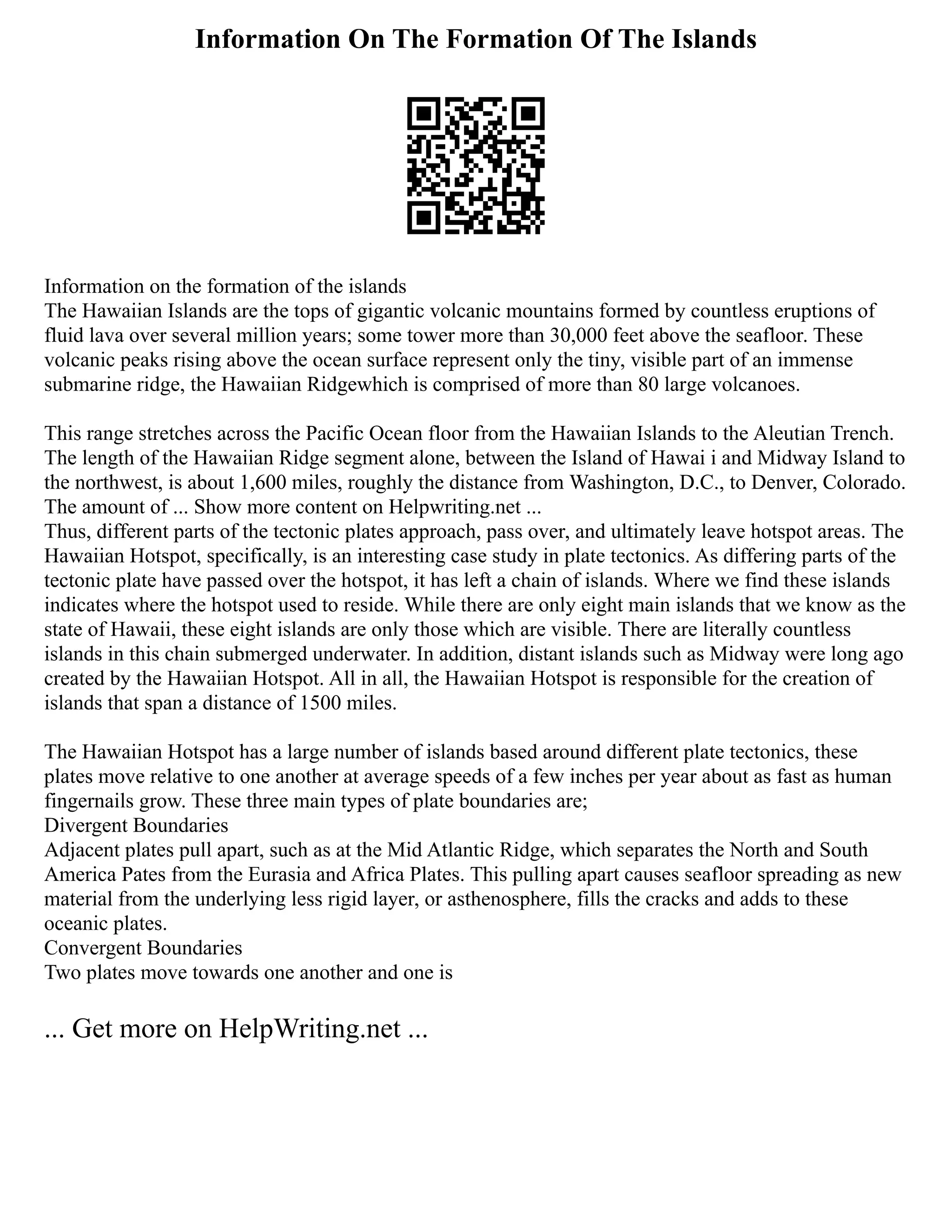 Information On The Formation Of The Islands
Information on the formation of the islands
The Hawaiian Islands are the tops of gigantic volcanic mountains formed by countless eruptions of
fluid lava over several million years; some tower more than 30,000 feet above the seafloor. These
volcanic peaks rising above the ocean surface represent only the tiny, visible part of an immense
submarine ridge, the Hawaiian Ridgewhich is comprised of more than 80 large volcanoes.
This range stretches across the Pacific Ocean floor from the Hawaiian Islands to the Aleutian Trench.
The length of the Hawaiian Ridge segment alone, between the Island of Hawai i and Midway Island to
the northwest, is about 1,600 miles, roughly the distance from Washington, D.C., to Denver, Colorado.
The amount of ... Show more content on Helpwriting.net ...
Thus, different parts of the tectonic plates approach, pass over, and ultimately leave hotspot areas. The
Hawaiian Hotspot, specifically, is an interesting case study in plate tectonics. As differing parts of the
tectonic plate have passed over the hotspot, it has left a chain of islands. Where we find these islands
indicates where the hotspot used to reside. While there are only eight main islands that we know as the
state of Hawaii, these eight islands are only those which are visible. There are literally countless
islands in this chain submerged underwater. In addition, distant islands such as Midway were long ago
created by the Hawaiian Hotspot. All in all, the Hawaiian Hotspot is responsible for the creation of
islands that span a distance of 1500 miles.
The Hawaiian Hotspot has a large number of islands based around different plate tectonics, these
plates move relative to one another at average speeds of a few inches per year about as fast as human
fingernails grow. These three main types of plate boundaries are;
Divergent Boundaries
Adjacent plates pull apart, such as at the Mid Atlantic Ridge, which separates the North and South
America Pates from the Eurasia and Africa Plates. This pulling apart causes seafloor spreading as new
material from the underlying less rigid layer, or asthenosphere, fills the cracks and adds to these
oceanic plates.
Convergent Boundaries
Two plates move towards one another and one is
... Get more on HelpWriting.net ...
 