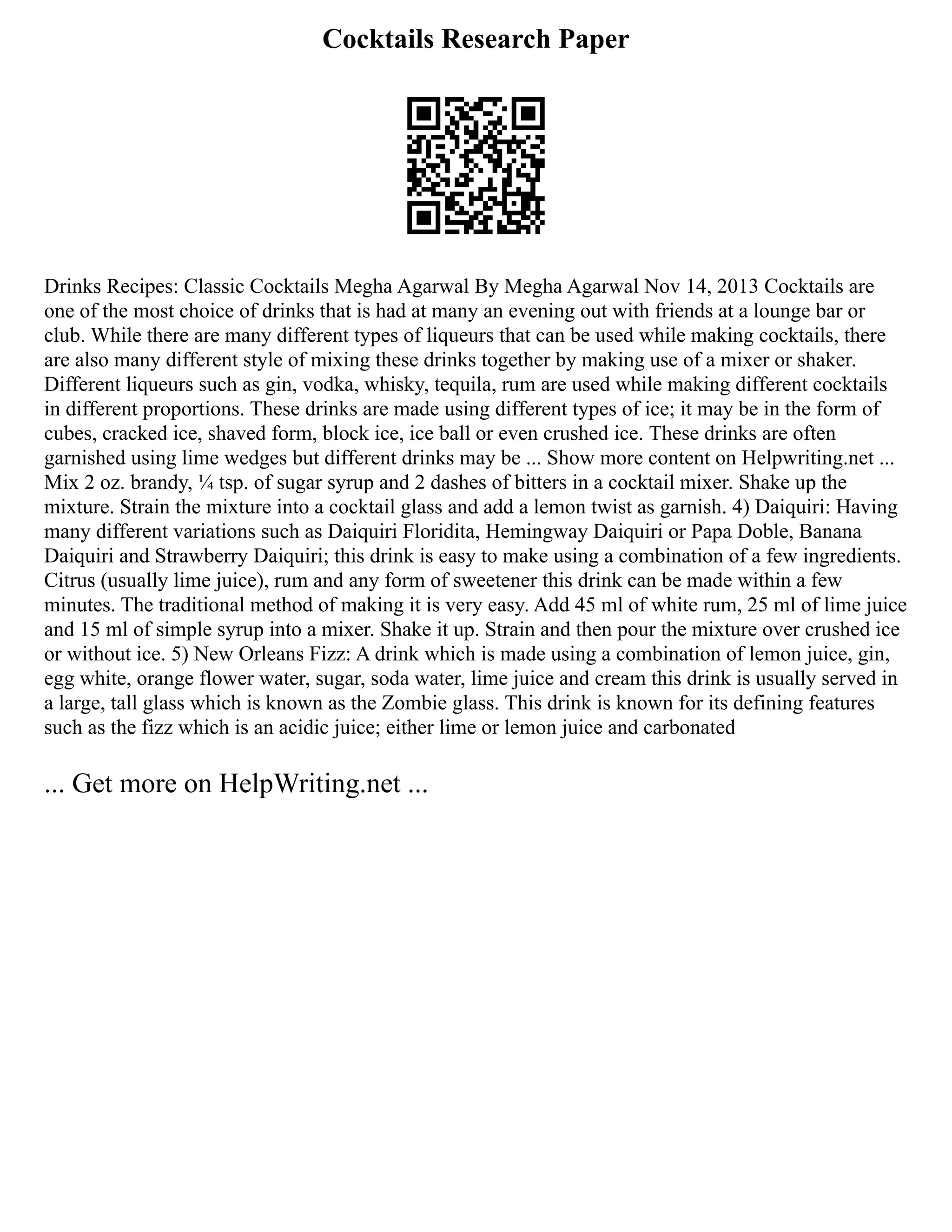 Cocktails Research Paper
Drinks Recipes: Classic Cocktails Megha Agarwal By Megha Agarwal Nov 14, 2013 Cocktails are
one of the most choice of drinks that is had at many an evening out with friends at a lounge bar or
club. While there are many different types of liqueurs that can be used while making cocktails, there
are also many different style of mixing these drinks together by making use of a mixer or shaker.
Different liqueurs such as gin, vodka, whisky, tequila, rum are used while making different cocktails
in different proportions. These drinks are made using different types of ice; it may be in the form of
cubes, cracked ice, shaved form, block ice, ice ball or even crushed ice. These drinks are often
garnished using lime wedges but different drinks may be ... Show more content on Helpwriting.net ...
Mix 2 oz. brandy, ¼ tsp. of sugar syrup and 2 dashes of bitters in a cocktail mixer. Shake up the
mixture. Strain the mixture into a cocktail glass and add a lemon twist as garnish. 4) Daiquiri: Having
many different variations such as Daiquiri Floridita, Hemingway Daiquiri or Papa Doble, Banana
Daiquiri and Strawberry Daiquiri; this drink is easy to make using a combination of a few ingredients.
Citrus (usually lime juice), rum and any form of sweetener this drink can be made within a few
minutes. The traditional method of making it is very easy. Add 45 ml of white rum, 25 ml of lime juice
and 15 ml of simple syrup into a mixer. Shake it up. Strain and then pour the mixture over crushed ice
or without ice. 5) New Orleans Fizz: A drink which is made using a combination of lemon juice, gin,
egg white, orange flower water, sugar, soda water, lime juice and cream this drink is usually served in
a large, tall glass which is known as the Zombie glass. This drink is known for its defining features
such as the fizz which is an acidic juice; either lime or lemon juice and carbonated
... Get more on HelpWriting.net ...
 