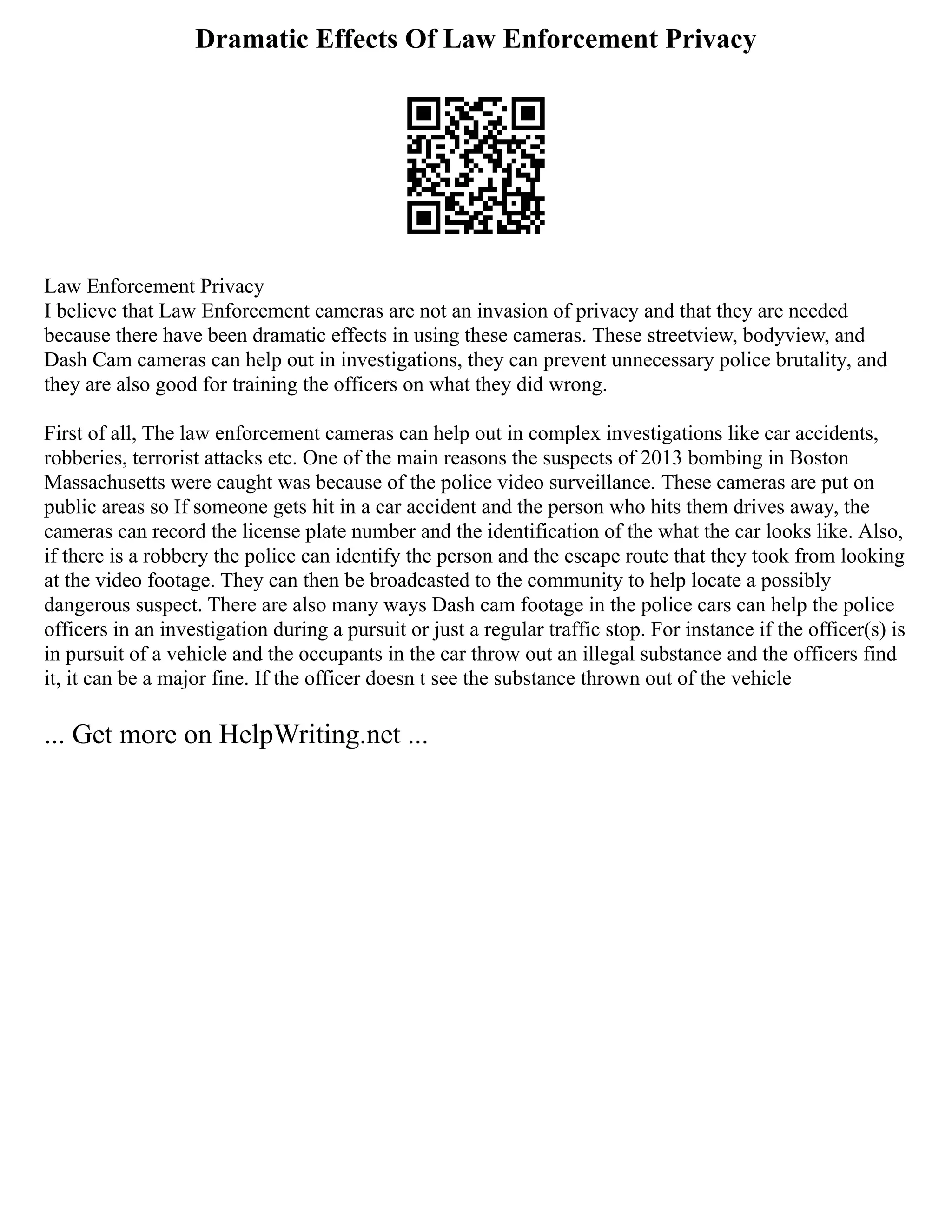 Dramatic Effects Of Law Enforcement Privacy
Law Enforcement Privacy
I believe that Law Enforcement cameras are not an invasion of privacy and that they are needed
because there have been dramatic effects in using these cameras. These streetview, bodyview, and
Dash Cam cameras can help out in investigations, they can prevent unnecessary police brutality, and
they are also good for training the officers on what they did wrong.
First of all, The law enforcement cameras can help out in complex investigations like car accidents,
robberies, terrorist attacks etc. One of the main reasons the suspects of 2013 bombing in Boston
Massachusetts were caught was because of the police video surveillance. These cameras are put on
public areas so If someone gets hit in a car accident and the person who hits them drives away, the
cameras can record the license plate number and the identification of the what the car looks like. Also,
if there is a robbery the police can identify the person and the escape route that they took from looking
at the video footage. They can then be broadcasted to the community to help locate a possibly
dangerous suspect. There are also many ways Dash cam footage in the police cars can help the police
officers in an investigation during a pursuit or just a regular traffic stop. For instance if the officer(s) is
in pursuit of a vehicle and the occupants in the car throw out an illegal substance and the officers find
it, it can be a major fine. If the officer doesn t see the substance thrown out of the vehicle
... Get more on HelpWriting.net ...
 