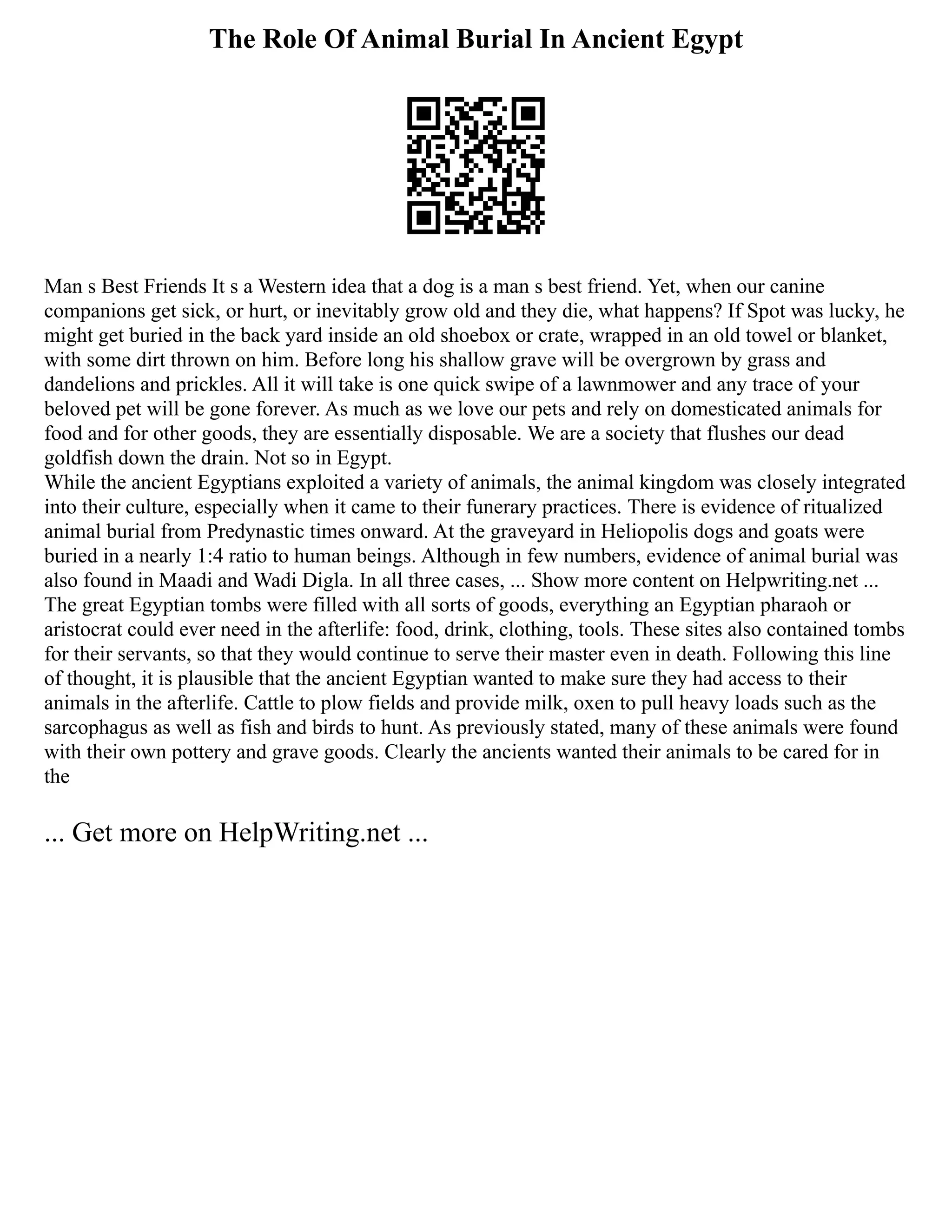The Role Of Animal Burial In Ancient Egypt
Man s Best Friends It s a Western idea that a dog is a man s best friend. Yet, when our canine
companions get sick, or hurt, or inevitably grow old and they die, what happens? If Spot was lucky, he
might get buried in the back yard inside an old shoebox or crate, wrapped in an old towel or blanket,
with some dirt thrown on him. Before long his shallow grave will be overgrown by grass and
dandelions and prickles. All it will take is one quick swipe of a lawnmower and any trace of your
beloved pet will be gone forever. As much as we love our pets and rely on domesticated animals for
food and for other goods, they are essentially disposable. We are a society that flushes our dead
goldfish down the drain. Not so in Egypt.
While the ancient Egyptians exploited a variety of animals, the animal kingdom was closely integrated
into their culture, especially when it came to their funerary practices. There is evidence of ritualized
animal burial from Predynastic times onward. At the graveyard in Heliopolis dogs and goats were
buried in a nearly 1:4 ratio to human beings. Although in few numbers, evidence of animal burial was
also found in Maadi and Wadi Digla. In all three cases, ... Show more content on Helpwriting.net ...
The great Egyptian tombs were filled with all sorts of goods, everything an Egyptian pharaoh or
aristocrat could ever need in the afterlife: food, drink, clothing, tools. These sites also contained tombs
for their servants, so that they would continue to serve their master even in death. Following this line
of thought, it is plausible that the ancient Egyptian wanted to make sure they had access to their
animals in the afterlife. Cattle to plow fields and provide milk, oxen to pull heavy loads such as the
sarcophagus as well as fish and birds to hunt. As previously stated, many of these animals were found
with their own pottery and grave goods. Clearly the ancients wanted their animals to be cared for in
the
... Get more on HelpWriting.net ...
 