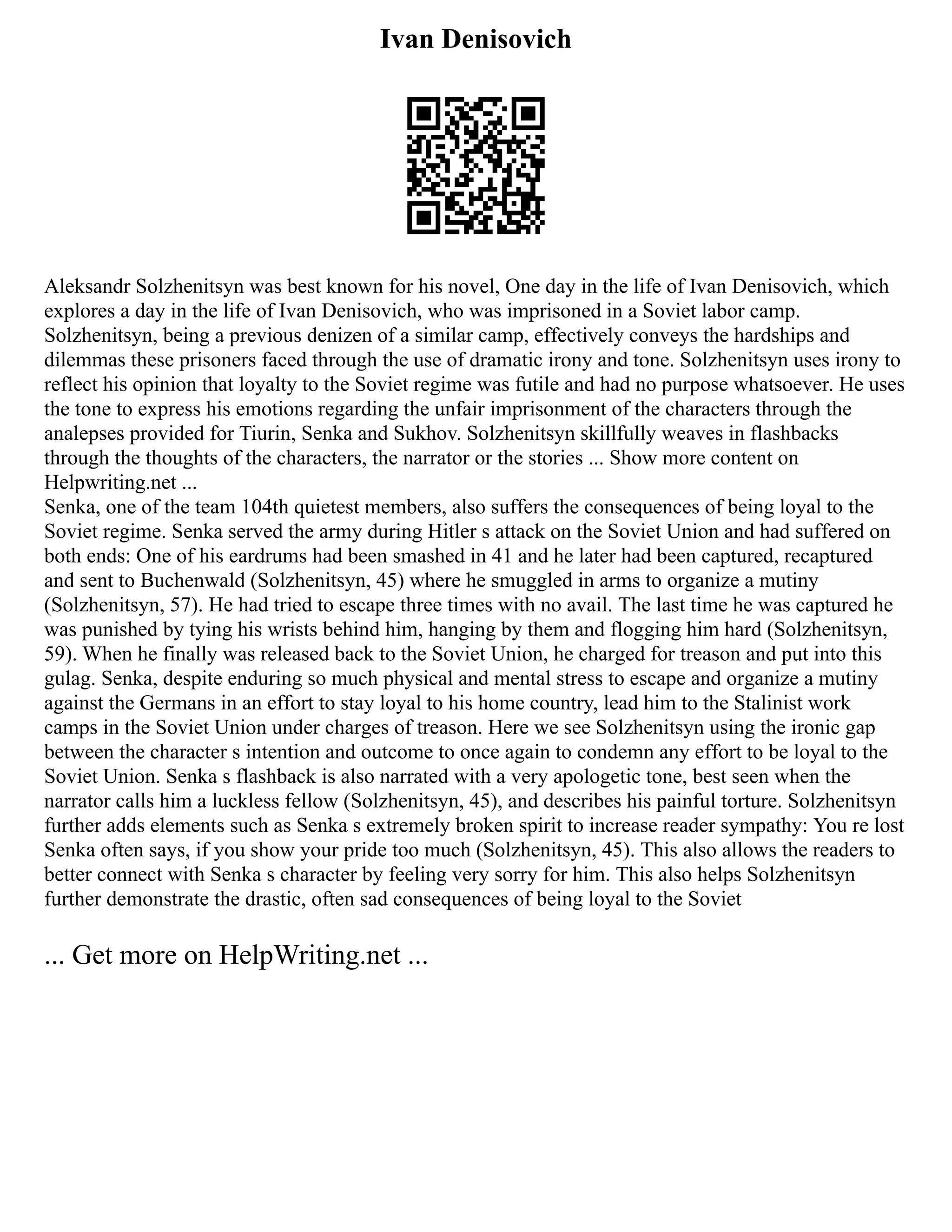Ivan Denisovich
Aleksandr Solzhenitsyn was best known for his novel, One day in the life of Ivan Denisovich, which
explores a day in the life of Ivan Denisovich, who was imprisoned in a Soviet labor camp.
Solzhenitsyn, being a previous denizen of a similar camp, effectively conveys the hardships and
dilemmas these prisoners faced through the use of dramatic irony and tone. Solzhenitsyn uses irony to
reflect his opinion that loyalty to the Soviet regime was futile and had no purpose whatsoever. He uses
the tone to express his emotions regarding the unfair imprisonment of the characters through the
analepses provided for Tiurin, Senka and Sukhov. Solzhenitsyn skillfully weaves in flashbacks
through the thoughts of the characters, the narrator or the stories ... Show more content on
Helpwriting.net ...
Senka, one of the team 104th quietest members, also suffers the consequences of being loyal to the
Soviet regime. Senka served the army during Hitler s attack on the Soviet Union and had suffered on
both ends: One of his eardrums had been smashed in 41 and he later had been captured, recaptured
and sent to Buchenwald (Solzhenitsyn, 45) where he smuggled in arms to organize a mutiny
(Solzhenitsyn, 57). He had tried to escape three times with no avail. The last time he was captured he
was punished by tying his wrists behind him, hanging by them and flogging him hard (Solzhenitsyn,
59). When he finally was released back to the Soviet Union, he charged for treason and put into this
gulag. Senka, despite enduring so much physical and mental stress to escape and organize a mutiny
against the Germans in an effort to stay loyal to his home country, lead him to the Stalinist work
camps in the Soviet Union under charges of treason. Here we see Solzhenitsyn using the ironic gap
between the character s intention and outcome to once again to condemn any effort to be loyal to the
Soviet Union. Senka s flashback is also narrated with a very apologetic tone, best seen when the
narrator calls him a luckless fellow (Solzhenitsyn, 45), and describes his painful torture. Solzhenitsyn
further adds elements such as Senka s extremely broken spirit to increase reader sympathy: You re lost
Senka often says, if you show your pride too much (Solzhenitsyn, 45). This also allows the readers to
better connect with Senka s character by feeling very sorry for him. This also helps Solzhenitsyn
further demonstrate the drastic, often sad consequences of being loyal to the Soviet
... Get more on HelpWriting.net ...
 