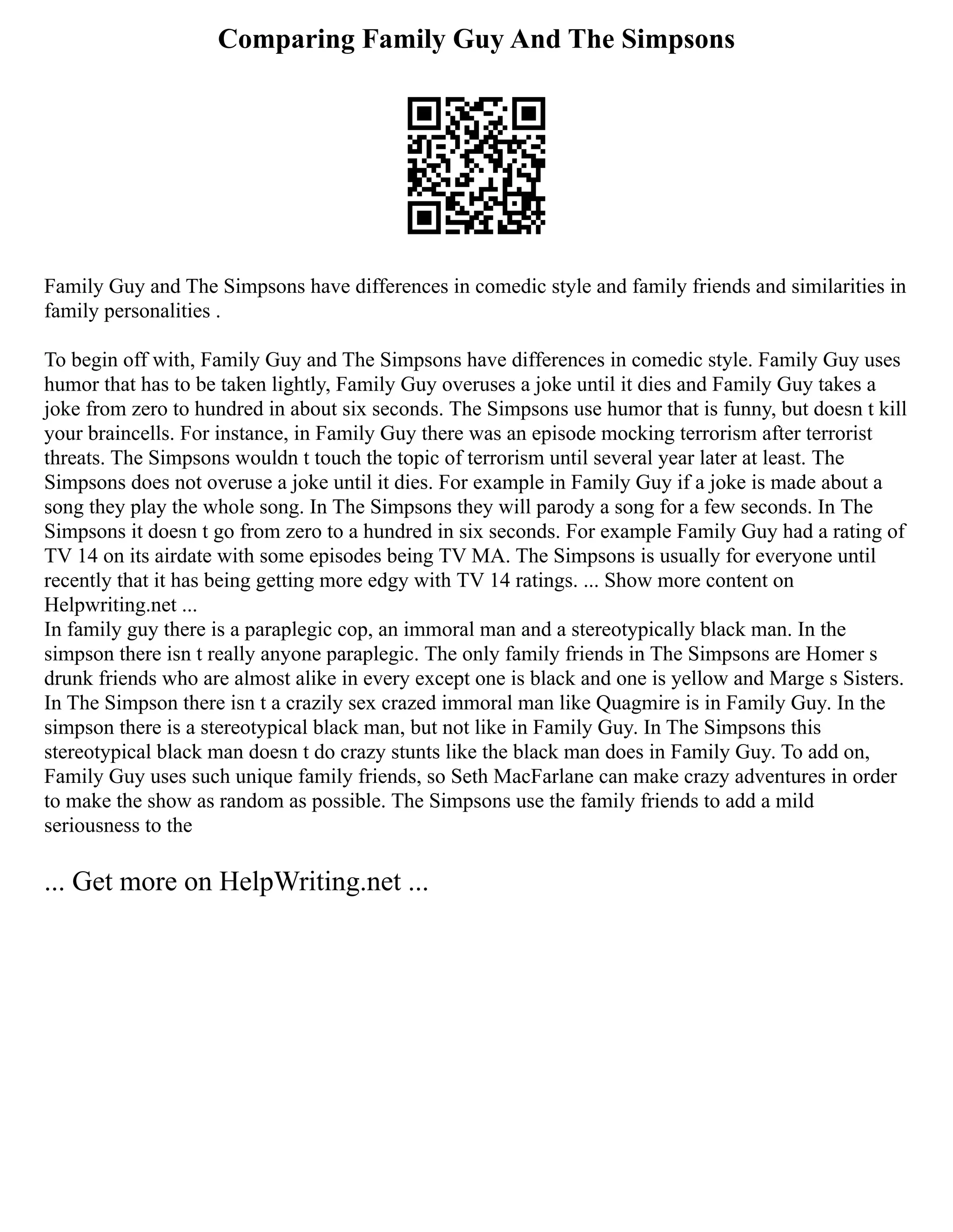 Comparing Family Guy And The Simpsons
Family Guy and The Simpsons have differences in comedic style and family friends and similarities in
family personalities .
To begin off with, Family Guy and The Simpsons have differences in comedic style. Family Guy uses
humor that has to be taken lightly, Family Guy overuses a joke until it dies and Family Guy takes a
joke from zero to hundred in about six seconds. The Simpsons use humor that is funny, but doesn t kill
your braincells. For instance, in Family Guy there was an episode mocking terrorism after terrorist
threats. The Simpsons wouldn t touch the topic of terrorism until several year later at least. The
Simpsons does not overuse a joke until it dies. For example in Family Guy if a joke is made about a
song they play the whole song. In The Simpsons they will parody a song for a few seconds. In The
Simpsons it doesn t go from zero to a hundred in six seconds. For example Family Guy had a rating of
TV 14 on its airdate with some episodes being TV MA. The Simpsons is usually for everyone until
recently that it has being getting more edgy with TV 14 ratings. ... Show more content on
Helpwriting.net ...
In family guy there is a paraplegic cop, an immoral man and a stereotypically black man. In the
simpson there isn t really anyone paraplegic. The only family friends in The Simpsons are Homer s
drunk friends who are almost alike in every except one is black and one is yellow and Marge s Sisters.
In The Simpson there isn t a crazily sex crazed immoral man like Quagmire is in Family Guy. In the
simpson there is a stereotypical black man, but not like in Family Guy. In The Simpsons this
stereotypical black man doesn t do crazy stunts like the black man does in Family Guy. To add on,
Family Guy uses such unique family friends, so Seth MacFarlane can make crazy adventures in order
to make the show as random as possible. The Simpsons use the family friends to add a mild
seriousness to the
... Get more on HelpWriting.net ...
 