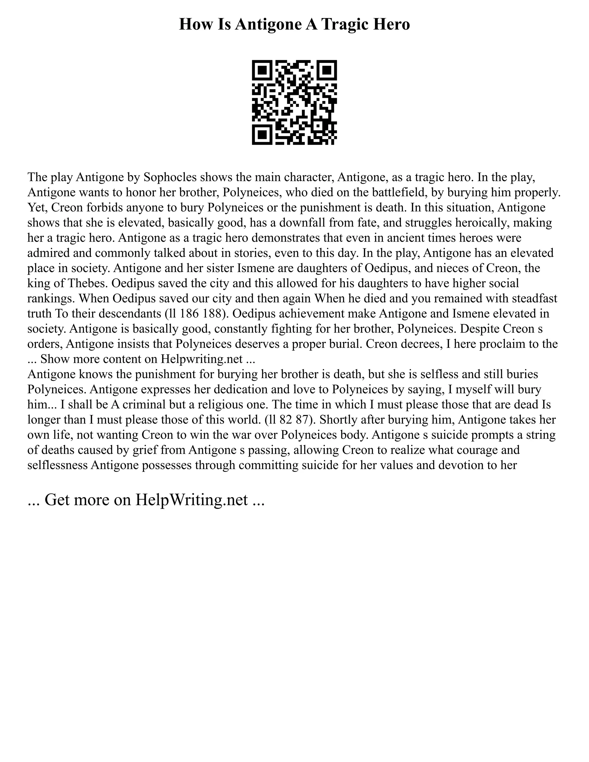 How Is Antigone A Tragic Hero
The play Antigone by Sophocles shows the main character, Antigone, as a tragic hero. In the play,
Antigone wants to honor her brother, Polyneices, who died on the battlefield, by burying him properly.
Yet, Creon forbids anyone to bury Polyneices or the punishment is death. In this situation, Antigone
shows that she is elevated, basically good, has a downfall from fate, and struggles heroically, making
her a tragic hero. Antigone as a tragic hero demonstrates that even in ancient times heroes were
admired and commonly talked about in stories, even to this day. In the play, Antigone has an elevated
place in society. Antigone and her sister Ismene are daughters of Oedipus, and nieces of Creon, the
king of Thebes. Oedipus saved the city and this allowed for his daughters to have higher social
rankings. When Oedipus saved our city and then again When he died and you remained with steadfast
truth To their descendants (ll 186 188). Oedipus achievement make Antigone and Ismene elevated in
society. Antigone is basically good, constantly fighting for her brother, Polyneices. Despite Creon s
orders, Antigone insists that Polyneices deserves a proper burial. Creon decrees, I here proclaim to the
... Show more content on Helpwriting.net ...
Antigone knows the punishment for burying her brother is death, but she is selfless and still buries
Polyneices. Antigone expresses her dedication and love to Polyneices by saying, I myself will bury
him... I shall be A criminal but a religious one. The time in which I must please those that are dead Is
longer than I must please those of this world. (ll 82 87). Shortly after burying him, Antigone takes her
own life, not wanting Creon to win the war over Polyneices body. Antigone s suicide prompts a string
of deaths caused by grief from Antigone s passing, allowing Creon to realize what courage and
selflessness Antigone possesses through committing suicide for her values and devotion to her
... Get more on HelpWriting.net ...
 