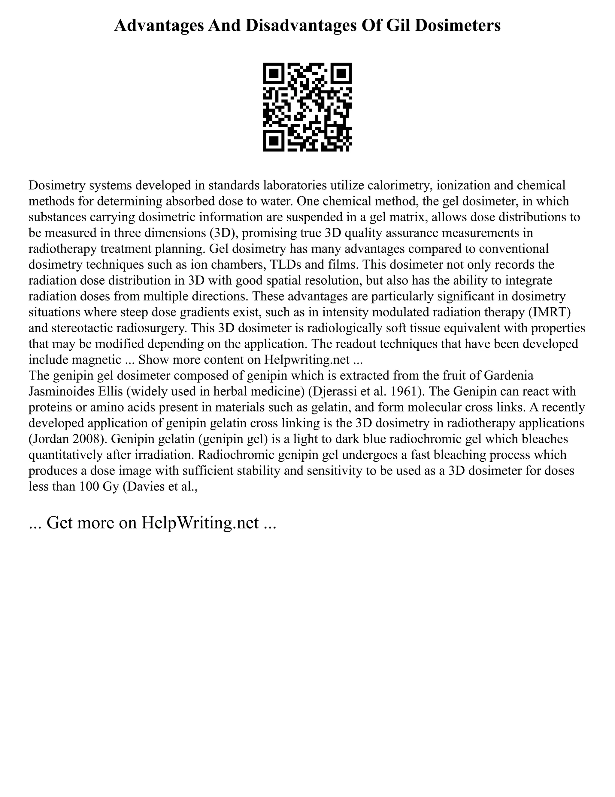 Advantages And Disadvantages Of Gil Dosimeters
Dosimetry systems developed in standards laboratories utilize calorimetry, ionization and chemical
methods for determining absorbed dose to water. One chemical method, the gel dosimeter, in which
substances carrying dosimetric information are suspended in a gel matrix, allows dose distributions to
be measured in three dimensions (3D), promising true 3D quality assurance measurements in
radiotherapy treatment planning. Gel dosimetry has many advantages compared to conventional
dosimetry techniques such as ion chambers, TLDs and films. This dosimeter not only records the
radiation dose distribution in 3D with good spatial resolution, but also has the ability to integrate
radiation doses from multiple directions. These advantages are particularly significant in dosimetry
situations where steep dose gradients exist, such as in intensity modulated radiation therapy (IMRT)
and stereotactic radiosurgery. This 3D dosimeter is radiologically soft tissue equivalent with properties
that may be modified depending on the application. The readout techniques that have been developed
include magnetic ... Show more content on Helpwriting.net ...
The genipin gel dosimeter composed of genipin which is extracted from the fruit of Gardenia
Jasminoides Ellis (widely used in herbal medicine) (Djerassi et al. 1961). The Genipin can react with
proteins or amino acids present in materials such as gelatin, and form molecular cross links. A recently
developed application of genipin gelatin cross linking is the 3D dosimetry in radiotherapy applications
(Jordan 2008). Genipin gelatin (genipin gel) is a light to dark blue radiochromic gel which bleaches
quantitatively after irradiation. Radiochromic genipin gel undergoes a fast bleaching process which
produces a dose image with sufficient stability and sensitivity to be used as a 3D dosimeter for doses
less than 100 Gy (Davies et al.,
... Get more on HelpWriting.net ...
 