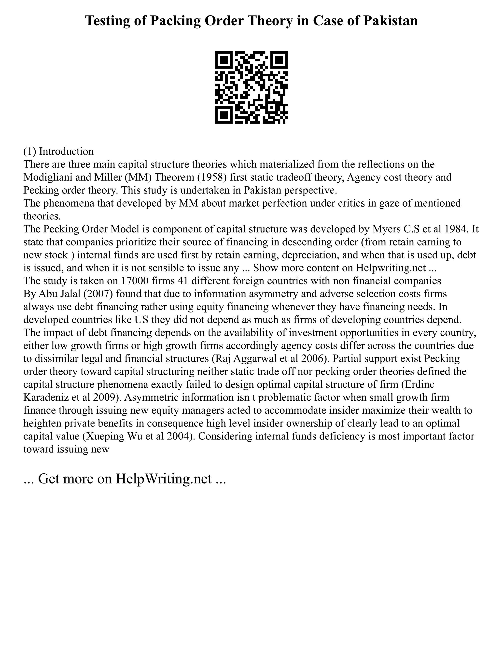 Testing of Packing Order Theory in Case of Pakistan
(1) Introduction
There are three main capital structure theories which materialized from the reflections on the
Modigliani and Miller (MM) Theorem (1958) first static tradeoff theory, Agency cost theory and
Pecking order theory. This study is undertaken in Pakistan perspective.
The phenomena that developed by MM about market perfection under critics in gaze of mentioned
theories.
The Pecking Order Model is component of capital structure was developed by Myers C.S et al 1984. It
state that companies prioritize their source of financing in descending order (from retain earning to
new stock ) internal funds are used first by retain earning, depreciation, and when that is used up, debt
is issued, and when it is not sensible to issue any ... Show more content on Helpwriting.net ...
The study is taken on 17000 firms 41 different foreign countries with non financial companies
By Abu Jalal (2007) found that due to information asymmetry and adverse selection costs firms
always use debt financing rather using equity financing whenever they have financing needs. In
developed countries like US they did not depend as much as firms of developing countries depend.
The impact of debt financing depends on the availability of investment opportunities in every country,
either low growth firms or high growth firms accordingly agency costs differ across the countries due
to dissimilar legal and financial structures (Raj Aggarwal et al 2006). Partial support exist Pecking
order theory toward capital structuring neither static trade off nor pecking order theories defined the
capital structure phenomena exactly failed to design optimal capital structure of firm (Erdinc
Karadeniz et al 2009). Asymmetric information isn t problematic factor when small growth firm
finance through issuing new equity managers acted to accommodate insider maximize their wealth to
heighten private benefits in consequence high level insider ownership of clearly lead to an optimal
capital value (Xueping Wu et al 2004). Considering internal funds deficiency is most important factor
toward issuing new
... Get more on HelpWriting.net ...
 
