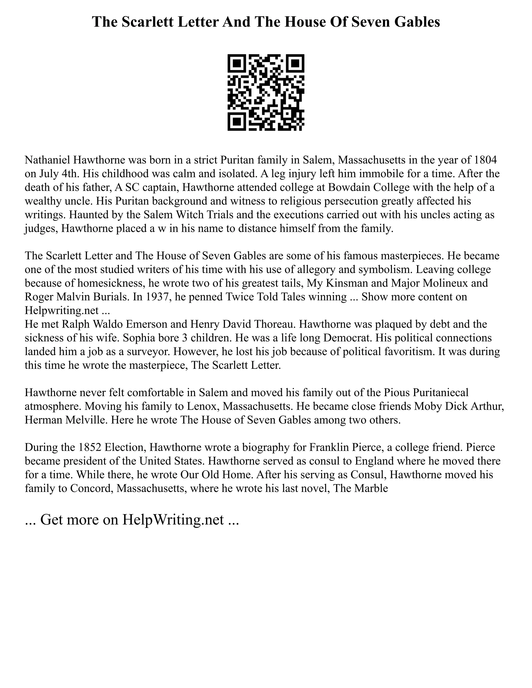 The Scarlett Letter And The House Of Seven Gables
Nathaniel Hawthorne was born in a strict Puritan family in Salem, Massachusetts in the year of 1804
on July 4th. His childhood was calm and isolated. A leg injury left him immobile for a time. After the
death of his father, A SC captain, Hawthorne attended college at Bowdain College with the help of a
wealthy uncle. His Puritan background and witness to religious persecution greatly affected his
writings. Haunted by the Salem Witch Trials and the executions carried out with his uncles acting as
judges, Hawthorne placed a w in his name to distance himself from the family.
The Scarlett Letter and The House of Seven Gables are some of his famous masterpieces. He became
one of the most studied writers of his time with his use of allegory and symbolism. Leaving college
because of homesickness, he wrote two of his greatest tails, My Kinsman and Major Molineux and
Roger Malvin Burials. In 1937, he penned Twice Told Tales winning ... Show more content on
Helpwriting.net ...
He met Ralph Waldo Emerson and Henry David Thoreau. Hawthorne was plaqued by debt and the
sickness of his wife. Sophia bore 3 children. He was a life long Democrat. His political connections
landed him a job as a surveyor. However, he lost his job because of political favoritism. It was during
this time he wrote the masterpiece, The Scarlett Letter.
Hawthorne never felt comfortable in Salem and moved his family out of the Pious Puritaniecal
atmosphere. Moving his family to Lenox, Massachusetts. He became close friends Moby Dick Arthur,
Herman Melville. Here he wrote The House of Seven Gables among two others.
During the 1852 Election, Hawthorne wrote a biography for Franklin Pierce, a college friend. Pierce
became president of the United States. Hawthorne served as consul to England where he moved there
for a time. While there, he wrote Our Old Home. After his serving as Consul, Hawthorne moved his
family to Concord, Massachusetts, where he wrote his last novel, The Marble
... Get more on HelpWriting.net ...
 