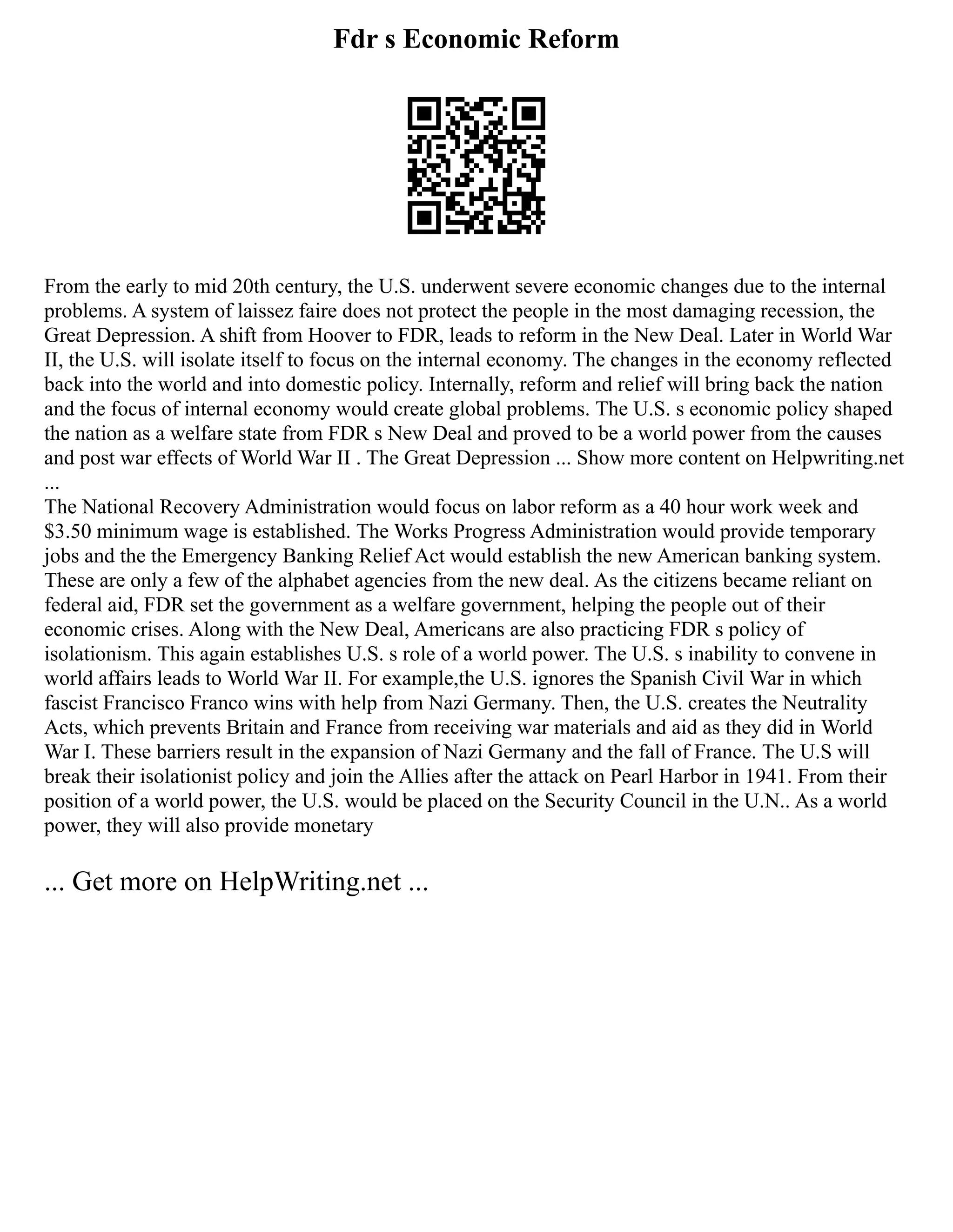 Fdr s Economic Reform
From the early to mid 20th century, the U.S. underwent severe economic changes due to the internal
problems. A system of laissez faire does not protect the people in the most damaging recession, the
Great Depression. A shift from Hoover to FDR, leads to reform in the New Deal. Later in World War
II, the U.S. will isolate itself to focus on the internal economy. The changes in the economy reflected
back into the world and into domestic policy. Internally, reform and relief will bring back the nation
and the focus of internal economy would create global problems. The U.S. s economic policy shaped
the nation as a welfare state from FDR s New Deal and proved to be a world power from the causes
and post war effects of World War II . The Great Depression ... Show more content on Helpwriting.net
...
The National Recovery Administration would focus on labor reform as a 40 hour work week and
$3.50 minimum wage is established. The Works Progress Administration would provide temporary
jobs and the the Emergency Banking Relief Act would establish the new American banking system.
These are only a few of the alphabet agencies from the new deal. As the citizens became reliant on
federal aid, FDR set the government as a welfare government, helping the people out of their
economic crises. Along with the New Deal, Americans are also practicing FDR s policy of
isolationism. This again establishes U.S. s role of a world power. The U.S. s inability to convene in
world affairs leads to World War II. For example,the U.S. ignores the Spanish Civil War in which
fascist Francisco Franco wins with help from Nazi Germany. Then, the U.S. creates the Neutrality
Acts, which prevents Britain and France from receiving war materials and aid as they did in World
War I. These barriers result in the expansion of Nazi Germany and the fall of France. The U.S will
break their isolationist policy and join the Allies after the attack on Pearl Harbor in 1941. From their
position of a world power, the U.S. would be placed on the Security Council in the U.N.. As a world
power, they will also provide monetary
... Get more on HelpWriting.net ...
 