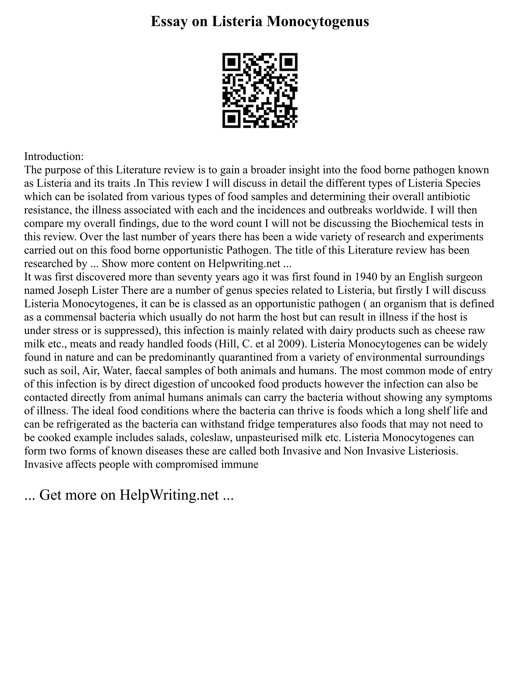 Essay on Listeria Monocytogenus
Introduction:
The purpose of this Literature review is to gain a broader insight into the food borne pathogen known
as Listeria and its traits .In This review I will discuss in detail the different types of Listeria Species
which can be isolated from various types of food samples and determining their overall antibiotic
resistance, the illness associated with each and the incidences and outbreaks worldwide. I will then
compare my overall findings, due to the word count I will not be discussing the Biochemical tests in
this review. Over the last number of years there has been a wide variety of research and experiments
carried out on this food borne opportunistic Pathogen. The title of this Literature review has been
researched by ... Show more content on Helpwriting.net ...
It was first discovered more than seventy years ago it was first found in 1940 by an English surgeon
named Joseph Lister There are a number of genus species related to Listeria, but firstly I will discuss
Listeria Monocytogenes, it can be is classed as an opportunistic pathogen ( an organism that is defined
as a commensal bacteria which usually do not harm the host but can result in illness if the host is
under stress or is suppressed), this infection is mainly related with dairy products such as cheese raw
milk etc., meats and ready handled foods (Hill, C. et al 2009). Listeria Monocytogenes can be widely
found in nature and can be predominantly quarantined from a variety of environmental surroundings
such as soil, Air, Water, faecal samples of both animals and humans. The most common mode of entry
of this infection is by direct digestion of uncooked food products however the infection can also be
contacted directly from animal humans animals can carry the bacteria without showing any symptoms
of illness. The ideal food conditions where the bacteria can thrive is foods which a long shelf life and
can be refrigerated as the bacteria can withstand fridge temperatures also foods that may not need to
be cooked example includes salads, coleslaw, unpasteurised milk etc. Listeria Monocytogenes can
form two forms of known diseases these are called both Invasive and Non Invasive Listeriosis.
Invasive affects people with compromised immune
... Get more on HelpWriting.net ...
 
