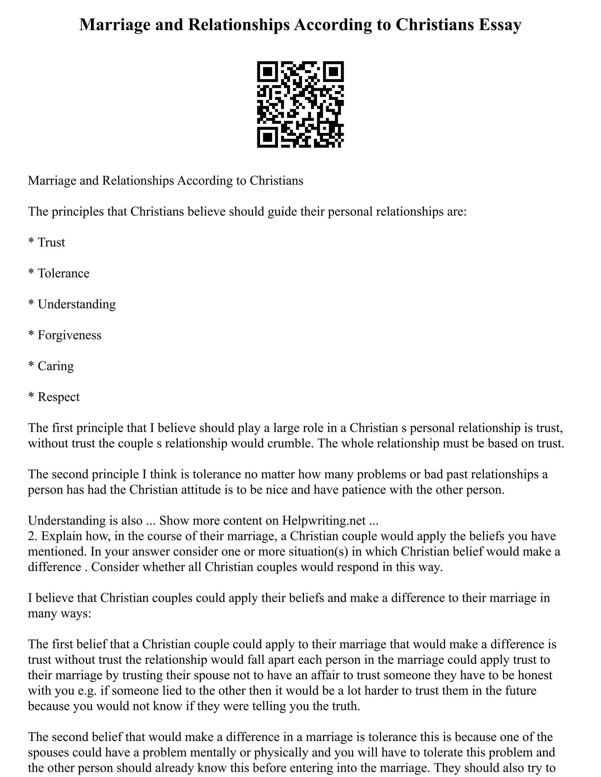 Marriage and Relationships According to Christians Essay
Marriage and Relationships According to Christians
The principles that Christians believe should guide their personal relationships are:
* Trust
* Tolerance
* Understanding
* Forgiveness
* Caring
* Respect
The first principle that I believe should play a large role in a Christian s personal relationship is trust,
without trust the couple s relationship would crumble. The whole relationship must be based on trust.
The second principle I think is tolerance no matter how many problems or bad past relationships a
person has had the Christian attitude is to be nice and have patience with the other person.
Understanding is also ... Show more content on Helpwriting.net ...
2. Explain how, in the course of their marriage, a Christian couple would apply the beliefs you have
mentioned. In your answer consider one or more situation(s) in which Christian belief would make a
difference . Consider whether all Christian couples would respond in this way.
I believe that Christian couples could apply their beliefs and make a difference to their marriage in
many ways:
The first belief that a Christian couple could apply to their marriage that would make a difference is
trust without trust the relationship would fall apart each person in the marriage could apply trust to
their marriage by trusting their spouse not to have an affair to trust someone they have to be honest
with you e.g. if someone lied to the other then it would be a lot harder to trust them in the future
because you would not know if they were telling you the truth.
The second belief that would make a difference in a marriage is tolerance this is because one of the
spouses could have a problem mentally or physically and you will have to tolerate this problem and
the other person should already know this before entering into the marriage. They should also try to
 