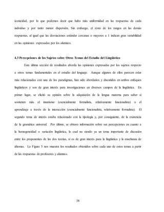38
iconicidad, por lo que podemos decir que hubo más uniformidad en las respuestas de cada
individuo y por tanto menor dispersión. Sin embargo, el resto de los rangos en las demás
respuestas, al igual que las desviaciones estándar cercanas o mayores a 1 indican gran variabilidad
en las opiniones expresadas por los alumnos.
4.3 Percepciones de los Sujetos sobre Otros Temas del Estudio del Lingüístico
Esta última sección de resultados aborda las opiniones expresadas por los sujetos respecto
a otros temas fundamentales en el estudio del lenguaje. Aunque algunos de ellos parecen estar
más relacionados con uno de los paradigmas, han sido abordados y discutidos en ambos enfoques
lingüísticos y son de gran interés para investigaciones en diversos campos de la lingüística. En
primer lugar, se elicitó su opinión sobre la adquisición de la lengua materna para saber si
sostienen más el innatismo (esencialmente formalista, relativamente funcionalista) o el
aprendizaje a través de la interacción (esencialmente funcionalista, relativamente formalista). El
segundo tema de interés estaba relacionado con la tipología y, por consiguiente, de la existencia
de la gramática universal. Por último, se obtuvo información sobre sus percepciones en cuanto a
la homogeneidad o variación lingüística, lo cual no siendo ya un tema importante de discusión
entre los proponentes de las dos teorías, sí es de gran interés para la lingüística y la enseñanza de
idiomas. La Figura 3 nos muestra los resultados obtenidos sobre cada uno de estos temas a partir
de las respuestas de profesores y alumnos.
 