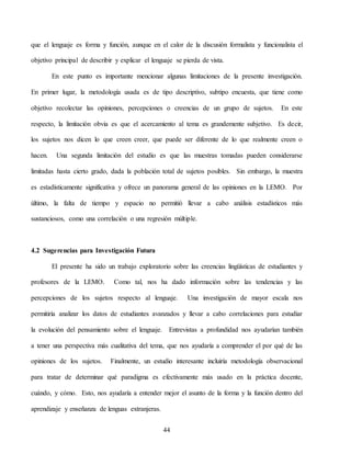 44
que el lenguaje es forma y función, aunque en el calor de la discusión formalista y funcionalista el
objetivo principal de describir y explicar el lenguaje se pierda de vista.
En este punto es importante mencionar algunas limitaciones de la presente investigación.
En primer lugar, la metodología usada es de tipo descriptivo, subtipo encuesta, que tiene como
objetivo recolectar las opiniones, percepciones o creencias de un grupo de sujetos. En este
respecto, la limitación obvia es que el acercamiento al tema es grandemente subjetivo. Es decir,
los sujetos nos dicen lo que creen creer, que puede ser diferente de lo que realmente creen o
hacen. Una segunda limitación del estudio es que las muestras tomadas pueden considerarse
limitadas hasta cierto grado, dada la población total de sujetos posibles. Sin embargo, la muestra
es estadísticamente significativa y ofrece un panorama general de las opiniones en la LEMO. Por
último, la falta de tiempo y espacio no permitió llevar a cabo análisis estadísticos más
sustanciosos, como una correlación o una regresión múltiple.
4.2 Sugerencias para Investigación Futura
El presente ha sido un trabajo exploratorio sobre las creencias lingüísticas de estudiantes y
profesores de la LEMO. Como tal, nos ha dado información sobre las tendencias y las
percepciones de los sujetos respecto al lenguaje. Una investigación de mayor escala nos
permitiría analizar los datos de estudiantes avanzados y llevar a cabo correlaciones para estudiar
la evolución del pensamiento sobre el lenguaje. Entrevistas a profundidad nos ayudarían también
a tener una perspectiva más cualitativa del tema, que nos ayudaría a comprender el por qué de las
opiniones de los sujetos. Finalmente, un estudio interesante incluiría metodología observacional
para tratar de determinar qué paradigma es efectivamente más usado en la práctica docente,
cuándo, y cómo. Esto, nos ayudaría a entender mejor el asunto de la forma y la función dentro del
aprendizaje y enseñanza de lenguas extranjeras.
 