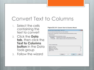Convert Text to Columns
1.   Select the cells
     containing the
     text to convert
2.   Click the Data
     tab, then click the
     Text to Columns
     button in the Data
     Tools group
3.   Follow the wizard
 