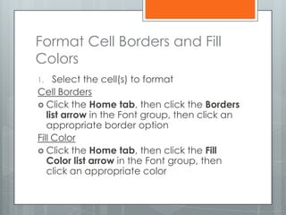 Format Cell Borders and Fill
Colors
1.   Select the cell(s) to format
Cell Borders
 Click the Home tab, then click the Borders
   list arrow in the Font group, then click an
   appropriate border option
Fill Color
 Click the Home tab, then click the Fill
   Color list arrow in the Font group, then
   click an appropriate color
 
