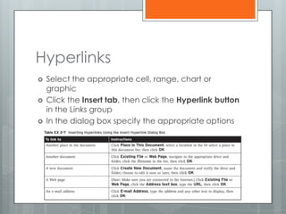 Hyperlinks
   Select the appropriate cell, range, chart or
    graphic
   Click the Insert tab, then click the Hyperlink button
    in the Links group
   In the dialog box specify the appropriate options
 