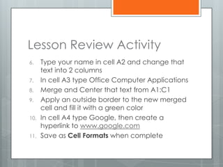Lesson Review Activity
6.    Type your name in cell A2 and change that
      text into 2 columns
7.    In cell A3 type Office Computer Applications
8.    Merge and Center that text from A1:C1
9.    Apply an outside border to the new merged
      cell and fill it with a green color
10.   In cell A4 type Google, then create a
      hyperlink to www.google.com
11.   Save as Cell Formats when complete
 