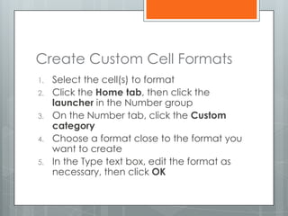 Create Custom Cell Formats
1.   Select the cell(s) to format
2.   Click the Home tab, then click the
     launcher in the Number group
3.   On the Number tab, click the Custom
     category
4.   Choose a format close to the format you
     want to create
5.   In the Type text box, edit the format as
     necessary, then click OK
 