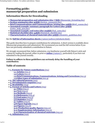Formatting Guide to Authors : For authors and referees : Nature http://www.nature.com/nature/authors/gta/index.html
1 of 11 4/6/2006 5:32 PM
Formatting guide:
manuscript preparation and submission
Information Sheets for Downloading
Manuscript preparation and submission (doc 77KB) (Manuscript_formatting.doc)
Section summaries (doc 40KB) (Section_summaries.doc)
Brief Communications and Communications Arising (doc 53KB) (Brief_comms.doc)
Annotated example: summary paragraph for Letters (doc 40KB)
(Letter_bold_para.doc)
Annotated example: end notes (doc 225KB) (End_notes.doc)
Statistical checklist (doc 44KB) (Statistical_checklist.doc)
Characterization of chemical materials (doc 52KB) (chemistry_guidelines.doc)
See the full list of information sheets (/nature/authors/infosheets.html) .
This guide describes how to prepare contributions for submission. A short version is available above
(Manuscript preparation and submission). We recommend you read the full version below if you
have not previously submitted a contribution to Nature.
We strongly recommend that, before submission, you familiarize yourself with Nature's style and
content by reading the journal, either in print or online (/nature/) , particularly if you have not
submitted to the journal recently.
Failure to adhere to these guidelines can seriously delay the handling of your
contribution.
Table of contents
1. Formats for Nature contributions (#a1)
1.1 Articles (#a1.1)
1.2 Letters (#a1.2)
1.3 Brief Communications, Communications Arising and Corrections (#a1.3)
1.4 Other types of submission (#a1.4)
2. The editorial process (#a2)
3. Presubmission enquiries (#a3)
4. Readability (#a4)
5. Format of Articles and Letters (#a5)
5.1 Titles (#a5.1)
5.2 Text (#a5.2)
5.3 Methods (#a5.3)
5.4 References (#a5.4)
5.5 End notes (#a5.5)
5.6 Statistics (#a5.6)
5.7 Tables (#a5.6)
5.8 Figure legends (#a5.7)
5.9 Figures (#a5.8)
5.10 Production quality figures (#a5.10)
5.11 Supplementary information (#a5.11)
5.12 Characterization of chemical materials (#a5.12)
6. Submission (#a6)
 