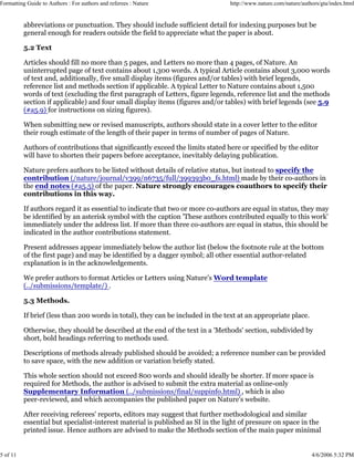 Formatting Guide to Authors : For authors and referees : Nature http://www.nature.com/nature/authors/gta/index.html
5 of 11 4/6/2006 5:32 PM
abbreviations or punctuation. They should include sufficient detail for indexing purposes but be
general enough for readers outside the field to appreciate what the paper is about.
5.2 Text
Articles should fill no more than 5 pages, and Letters no more than 4 pages, of Nature. An
uninterrupted page of text contains about 1,300 words. A typical Article contains about 3,000 words
of text and, additionally, five small display items (figures and/or tables) with brief legends,
reference list and methods section if applicable. A typical Letter to Nature contains about 1,500
words of text (excluding the first paragraph of Letters, figure legends, reference list and the methods
section if applicable) and four small display items (figures and/or tables) with brief legends (see 5.9
(#a5.9) for instructions on sizing figures).
When submitting new or revised manuscripts, authors should state in a cover letter to the editor
their rough estimate of the length of their paper in terms of number of pages of Nature.
Authors of contributions that significantly exceed the limits stated here or specified by the editor
will have to shorten their papers before acceptance, inevitably delaying publication.
Nature prefers authors to be listed without details of relative status, but instead to specify the
contribution (/nature/journal/v399/n6735/full/399393b0_fs.html) made by their co-authors in
the end notes (#a5.5) of the paper. Nature strongly encourages coauthors to specify their
contributions in this way.
If authors regard it as essential to indicate that two or more co-authors are equal in status, they may
be identified by an asterisk symbol with the caption 'These authors contributed equally to this work'
immediately under the address list. If more than three co-authors are equal in status, this should be
indicated in the author contributions statement.
Present addresses appear immediately below the author list (below the footnote rule at the bottom
of the first page) and may be identified by a dagger symbol; all other essential author-related
explanation is in the acknowledgements.
We prefer authors to format Articles or Letters using Nature's Word template
(../submissions/template/) .
5.3 Methods.
If brief (less than 200 words in total), they can be included in the text at an appropriate place.
Otherwise, they should be described at the end of the text in a 'Methods' section, subdivided by
short, bold headings referring to methods used.
Descriptions of methods already published should be avoided; a reference number can be provided
to save space, with the new addition or variation briefly stated.
This whole section should not exceed 800 words and should ideally be shorter. If more space is
required for Methods, the author is advised to submit the extra material as online-only
Supplementary Information (../submissions/final/suppinfo.html) , which is also
peer-reviewed, and which accompanies the published paper on Nature's website.
After receiving referees' reports, editors may suggest that further methodological and similar
essential but specialist-interest material is published as SI in the light of pressure on space in the
printed issue. Hence authors are advised to make the Methods section of the main paper minimal
 