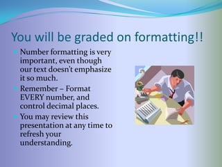 You will be graded on formatting!!
 Number formatting is very
  important, even though
  our text doesn’t emphasize
  it so much.
 Remember – Format
  EVERY number, and
  control decimal places.
 You may review this
  presentation at any time to
  refresh your
  understanding.
 
