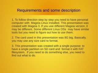 Requirements and some description
1. To follow direction step by step you need to have personal
computer with Mageia Linux installed. This presentation was
created with Mageia 3. If you use different Mageia version, it
may be different. Some different Linux OSs may have similar
tools but you need to figure out how to use them.
2. The card used in this presentation was 8G big. Basically,
you may use any size card to format.
3. This presentation was created with a single purpose: to
have a single partition on SD card and format it with FAT
filesystem. If you need to do something else, you need to
find out what to do.
 