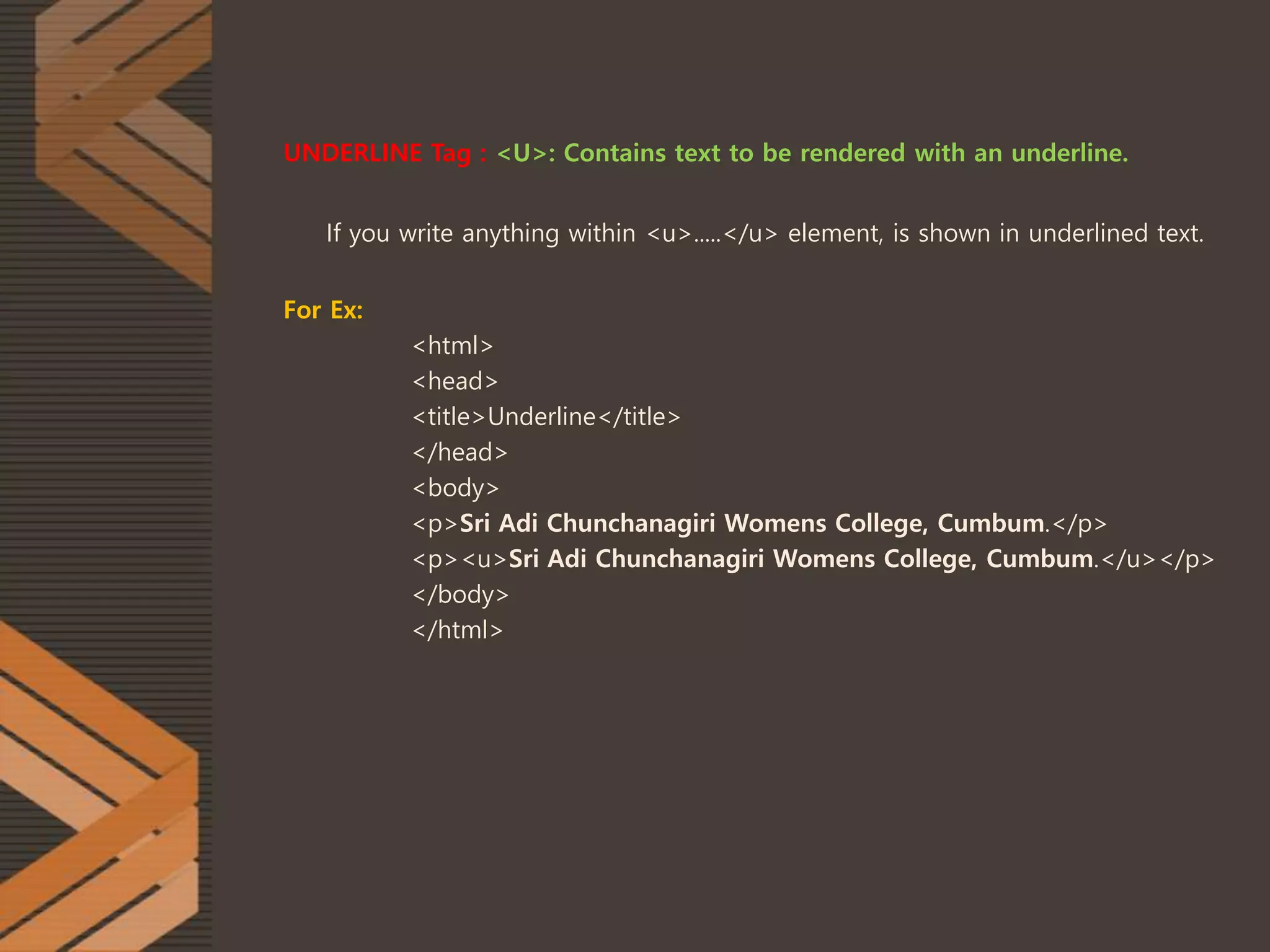 UNDERLINE Tag : <U>: Contains text to be rendered with an underline.
If you write anything within <u>.....</u> element, is shown in underlined text.
For Ex:
<html>
<head>
<title>Underline</title>
</head>
<body>
<p>Sri Adi Chunchanagiri Womens College, Cumbum.</p>
<p><u>Sri Adi Chunchanagiri Womens College, Cumbum.</u></p>
</body>
</html>
 
