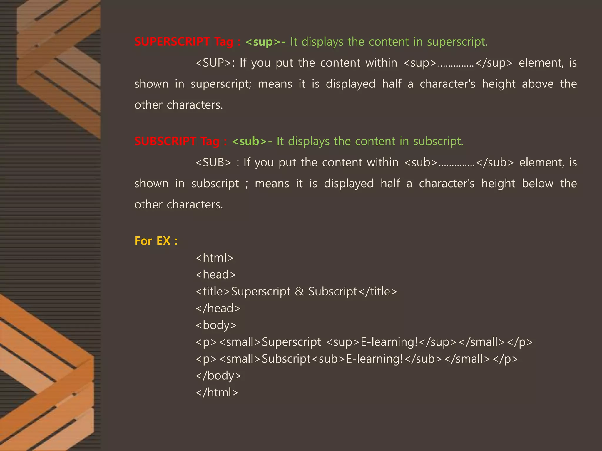 SUPERSCRIPT Tag : <sup>- It displays the content in superscript.
<SUP>: If you put the content within <sup>..............</sup> element, is
shown in superscript; means it is displayed half a character's height above the
other characters.
SUBSCRIPT Tag : <sub>- It displays the content in subscript.
<SUB> : If you put the content within <sub>..............</sub> element, is
shown in subscript ; means it is displayed half a character's height below the
other characters.
For EX :
<html>
<head>
<title>Superscript & Subscript</title>
</head>
<body>
<p><small>Superscript <sup>E-learning!</sup></small></p>
<p><small>Subscript<sub>E-learning!</sub></small></p>
</body>
</html>
 