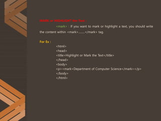 MARK or HIGHLIGHT the Text :
<mark> : If you want to mark or highlight a text, you should write
the content within <mark>.........</mark> tag.
For Ex :
<html>
<head>
<title>Highlight or Mark the Text</title>
</head>
<body>
<p><mark>Department of Computer Science</mark></p>
</body>
</html>
 