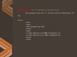PARAGRAPH Tag : The <P> tag defines a paragraph of text.
Each paragraph starts with <P> and ends with the corresponding </P>
tag.
For Ex :
<html>
<head>
<title>Paragraph Tag</title>
</head>
<body>
<p>Hello, Welcome to ALL,This is Paragraph1</p>
<p>Hello, Welcome to ALL ,This is Paragraph2</p>
</body>
</html>
 