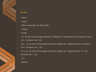 For Ex :
<html>
<head>
<title>Horizontal Line Tag</title>
</head>
<body>
<p> Sri Adi Chunchanagiri Womens College<br> Department of Computer Science
<br> Cumbum<br></p>
<hr> <p>Sri Adi Chunchanagiri Womens College<br> Department of Commerce
<br> Cumbum<br> </p>
<hr><p> Sri Adi Chunchanagiri Womens College<br> Department of IT <br>
Cumbum<br> </p>
<hr>
</body>
 