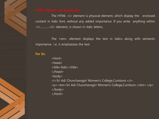 HTML Italicize and Emphasize:
The HTML <i> element is physical element, which display the enclosed
content in italic font, without any added importance. If you write anything within
<i>............</i> element, is shown in italic letters.
The <em> element displays the text in italics along with semantic
importance i.e. it emphasizes the text.
For Ex:
<html>
<head>
<title>Italic</title>
</head>
<body>
<i>Sri Adi Chunchanagiri Women’s College,Cumbum.</i>
<p><em>Sri Adi Chunchanagiri Women’s College,Cumbum.</em></p>
</body>
</html>
 