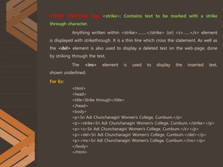 STRIKE THROUGH Tag: <strike>: Contains text to be marked with a strike
through character.
Anything written within <strike>.........</strike> (or) <s>……</s> element
is displayed with strikethrough. It is a thin line which cross the statement. As well as
the <del> element is also used to display a deleted text on the web-page, done
by striking through the text,
The <ins> element is used to display the inserted text,
shown underlined.
For Ex:
<html>
<head>
<title>Strike through</title>
</head>
<body>
<p>Sri Adi Chunchanagiri Women’s College, Cumbum.</p>
<p><strike>Sri Adi Chunchanagiri Women’s College, Cumbum.</strike></p>
<p><s>Sri Adi Chunchanagiri Women’s College, Cumbum.</s></p>
<p><del>Sri Adi Chunchanagiri Women’s College, Cumbum.</del></p>
<p><ins>Sri Adi Chunchanagiri Women’s College, Cumbum.</ins></p>
</body>
</html>
 