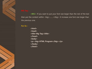 BIG Tag :
<BIG>: If you want to put your font size larger than the rest of the text
then put the content within <big>.........</big>. It increase one font size larger than
the previous one.
For Ex :
<html>
<head>
<title>Big Tag</title>
</head>
<body>
<p><big>HTML Program</big></p>
</body>
</html>
 