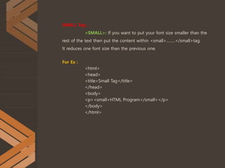 SMALL Tag :
<SMALL>: If you want to put your font size smaller than the
rest of the text then put the content within <small>.........</small>tag.
It reduces one font size than the previous one.
For Ex :
<html>
<head>
<title>Small Tag</title>
</head>
<body>
<p><small>HTML Program</small></p>
</body>
</html>
 