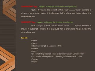 SUPERSCRIPT Tag : <sup>- It displays the content in superscript.
<SUP>: If you put the content within <sup>..............</sup> element, is
shown in superscript; means it is displayed half a character's height above the
other characters.
SUBSCRIPT Tag : <sub>- It displays the content in subscript.
<SUB> : If you put the content within <sub>..............</sub> element, is
shown in subscript ; means it is displayed half a character's height below the
other characters.
For EX :
<html>
<head>
<title>Superscript & Subscript</title>
</head>
<body>
<p><small>Superscript <sup>E-learning!</sup></small></p>
<p><small>Subscript<sub>E-learning!</sub></small></p>
</body>
</html>
 