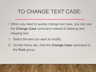 TO CHANGE TEXT CASE:
• When you need to quickly change text case, you can use
the Change Case command instead of deleting and
retyping text.
1. Select the text you want to modify.
2. On the Home tab, click the Change Case command in
the Font group.
 