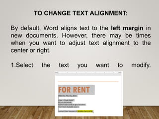TO CHANGE TEXT ALIGNMENT:
By default, Word aligns text to the left margin in
new documents. However, there may be times
when you want to adjust text alignment to the
center or right.
1.Select the text you want to modify.
 