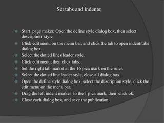 Set tabs and indents:
 Start page maker, Open the define style dialog box, then select
description style.
 Click edit menu on the menu bar, and click the tab to open indent/tabs
dialog box.
 Select the dotted lines leader style.
 Click edit menu, then click tabs.
 Set the right tab market at the 16 pica mark on the ruler.
 Select the dotted line leader style, close all dialog box.
 Open the define style dialog box, select the description style, click the
edit menu on the menu bar.
 Drag the left indent marker to the 1 pica mark, then click ok.
 Close each dialog box, and save the publication.
 
