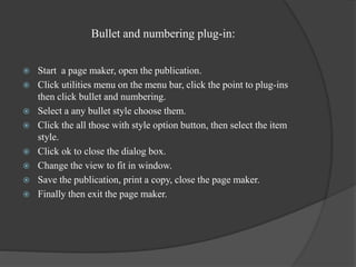 Bullet and numbering plug-in:
 Start a page maker, open the publication.
 Click utilities menu on the menu bar, click the point to plug-ins
then click bullet and numbering.
 Select a any bullet style choose them.
 Click the all those with style option button, then select the item
style.
 Click ok to close the dialog box.
 Change the view to fit in window.
 Save the publication, print a copy, close the page maker.
 Finally then exit the page maker.
 