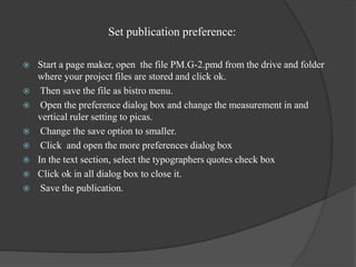 Set publication preference:
 Start a page maker, open the file PM.G-2.pmd from the drive and folder
where your project files are stored and click ok.
 Then save the file as bistro menu.
 Open the preference dialog box and change the measurement in and
vertical ruler setting to picas.
 Change the save option to smaller.
 Click and open the more preferences dialog box
 In the text section, select the typographers quotes check box
 Click ok in all dialog box to close it.
 Save the publication.
 