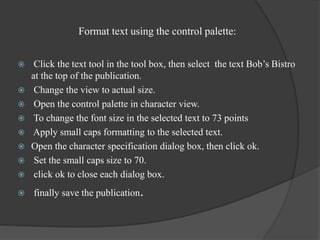 Format text using the control palette:
 Click the text tool in the tool box, then select the text Bob’s Bistro
at the top of the publication.
 Change the view to actual size.
 Open the control palette in character view.
 To change the font size in the selected text to 73 points
 Apply small caps formatting to the selected text.
 Open the character specification dialog box, then click ok.
 Set the small caps size to 70.
 click ok to close each dialog box.
 finally save the publication.
 