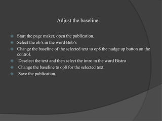 Adjust the baseline:
 Start the page maker, open the publication.
 Select the ob’s in the word Bob’s
 Change the baseline of the selected text to op8 the nudge up button on the
control.
 Deselect the text and then select the intro in the word Bistro
 Change the baseline to op8 for the selected text
 Save the publication.
 